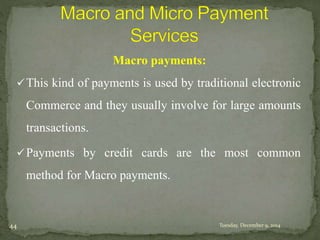 Macro payments: 
This kind of payments is used by traditional electronic 
Commerce and they usually involve for large amounts 
transactions. 
Payments by credit cards are the most common 
method for Macro payments. 
44 Tuesday, December 9, 2014 
 
