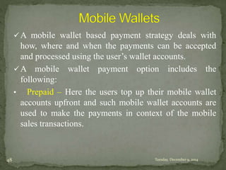 A mobile wallet based payment strategy deals with 
how, where and when the payments can be accepted 
and processed using the user’s wallet accounts. 
A mobile wallet payment option includes the 
following: 
• Prepaid – Here the users top up their mobile wallet 
accounts upfront and such mobile wallet accounts are 
used to make the payments in context of the mobile 
sales transactions. 
48 Tuesday, December 9, 2014 
 