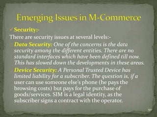  Security:- 
There are security issues at several levels:- 
Data Security: One of the concerns is the data 
security among the different entities. There are no 
standard interfaces which have been defined till now. 
This has slowed down the developments in these areas. 
Device Security: A Personal Trusted Device has 
limited liability for a subscriber. The question is, if a 
user can use someone else’s phone (he pays the 
browsing costs) but pays for the purchase of 
goods/services. SIM is a legal identity, as the 
subscriber signs a contract with the operator. 
50 
 