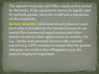The operator owns the card (like a bank card is owned 
by the bank). If the equipment cannot be legally used 
by multiple people, then this would put a restriction 
on the popularity. 
Service Security: Additional security features apart 
from what is provided by the standard protocols are 
needed for commercial organizations and other 
entities to entrust their applications on mobiles. For 
e.g., banks want personal devices with a second 
control (e.g. a PIN number) to ensure that the person 
who pays can confirm his willingness to pay the 
amount displayed/negotiated. 
51 
 
