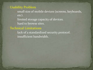 Usability Problem 
small size of mobile devices (screens, keyboards, 
etc). 
limited storage capacity of devices. 
hard to browse sites. 
Technical Limitations 
lack of a standardized security protocol. 
insufficient bandwidth. 
 