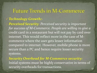 Technology Growth:- 
Perceived Security: Perceived security is important 
for success of M-Commerce. People are willing to give a 
credit card in a restaurant but will not pay by card over 
internet. This would reflect more in the case of M-commerce 
where the user gets lesser information 
compared to internet. However, mobile phone is more 
secure than a PC and hence require lesser security 
systems. 
Security Overhead for M-Commerce security: 
Initial systems must be highly conservative in terms of 
security overheads for transactions. 53 
 