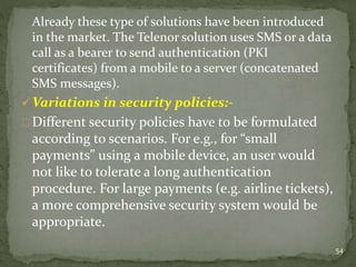 Already these type of solutions have been introduced 
in the market. The Telenor solution uses SMS or a data 
call as a bearer to send authentication (PKI 
certificates) from a mobile to a server (concatenated 
SMS messages). 
Variations in security policies:- 
Different security policies have to be formulated 
according to scenarios. For e.g., for “small 
payments” using a mobile device, an user would 
not like to tolerate a long authentication 
procedure. For large payments (e.g. airline tickets), 
a more comprehensive security system would be 
appropriate. 
54 
 