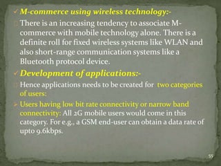 M-commerce using wireless technology:- 
There is an increasing tendency to associate M-commerce 
with mobile technology alone. There is a 
definite roll for fixed wireless systems like WLAN and 
also short-range communication systems like a 
Bluetooth protocol device. 
Development of applications:- 
Hence applications needs to be created for two categories 
of users: 
 Users having low bit rate connectivity or narrow band 
connectivity: All 2G mobile users would come in this 
category. For e.g., a GSM end-user can obtain a data rate of 
upto 9.6kbps. 
55 
 