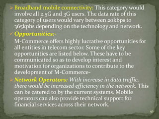  Broadband mobile connectivity: This category would 
involve all 2.5G and 3G users. The data rate of this 
category of users would vary between 20kbps to 
365kpbs depending on the technology and network. 
 Opportunities:- 
M-Commerce offers highly lucrative opportunities for 
all entities in telecom sector. Some of the key 
opportunities are listed below. These have to be 
communicated so as to develop interest and 
motivation for organizations to contribute to the 
development of M-Commerce- 
Network Operators: With increase in data traffic, 
there would be increased efficiency in the network. This 
can be catered to by the current systems. Mobile 
operators can also provide technical support for 
financial services across their network. 
56 
 