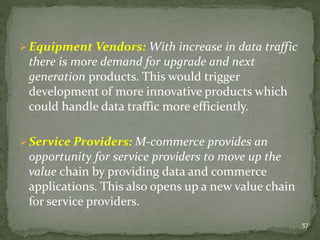 Equipment Vendors: With increase in data traffic 
there is more demand for upgrade and next 
generation products. This would trigger 
development of more innovative products which 
could handle data traffic more efficiently. 
Service Providers: M-commerce provides an 
opportunity for service providers to move up the 
value chain by providing data and commerce 
applications. This also opens up a new value chain 
for service providers. 
57 
 
