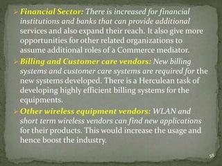  Financial Sector: There is increased for financial 
institutions and banks that can provide additional 
services and also expand their reach. It also give more 
opportunities for other related organizations to 
assume additional roles of a Commerce mediator. 
 Billing and Customer care vendors: New billing 
systems and customer care systems are required for the 
new systems developed. There is a Herculean task of 
developing highly efficient billing systems for the 
equipments. 
 Other wireless equipment vendors: WLAN and 
short term wireless vendors can find new applications 
for their products. This would increase the usage and 
hence boost the industry. 
58 
 