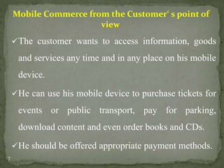Mobile Commerce from the Customer‘ s point of 
view 
The customer wants to access information, goods 
and services any time and in any place on his mobile 
device. 
He can use his mobile device to purchase tickets for 
events or public transport, pay for parking, 
download content and even order books and CDs. 
He should be offered appropriate payment methods. 
7 
 