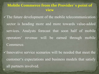 Mobile Commerce from the Provider`s point of 
view 
The future development of the mobile telecommunication 
sector is heading more and more towards value-added 
services. Analysts forecast that soon half of mobile 
operators‘ revenue will be earned through mobile 
Commerce. 
Innovative service scenarios will be needed that meet the 
customer‘s expectations and business models that satisfy 
all partners involved. 
8 
 