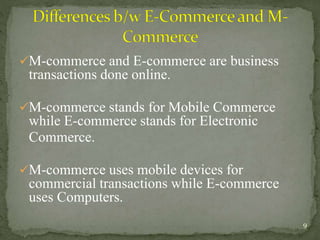 M-commerce and E-commerce are business 
transactions done online. 
M-commerce stands for Mobile Commerce 
while E-commerce stands for Electronic 
Commerce. 
M-commerce uses mobile devices for 
commercial transactions while E-commerce 
uses Computers. 
9 
 