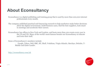 About Econsultancy
  Econsultancy is a digital publishing and training group that is used by more than 200,000 internet
            professionals every month.

  The company published practical and timesaving research to help marketers make better decisions
           about the digital environment, build business cases, find the best suppliers, look smart
           in meetings and accelerate their careers.

  Econsultancy has offices in New York and London, and hosts more than 100 events every year in
            the US and UK. Many of the world’s most famous brands use Econsultancy to educate
            and train their staff.

  Some of Econsultancy’s members include:
          – Google, Yahoo, Dell, BBC, BT, Shell, Vodafone, Virgin Atlantic, Barclays, Deloitte, T-
          Mobile and Estée Lauder.


  http://econsultancy.com/uk




| 12
 