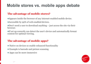 Mobile stores vs. mobile apps debate
The advantage of mobile stores?
Appears inside the browser of any internet-enabled mobile device.
Accessible by 99% of web-enabled devices.
Don‟t need a user to download anything – just access the site via their
browser.
If set up correctly can detect the user‟s device and automatically format
content for optimal viewing.


The advantage of mobile apps?
 Native on devices so enable enhanced functionality
 Example is barcode and picture scanning
 Apps can be more immersive



      | 7
 