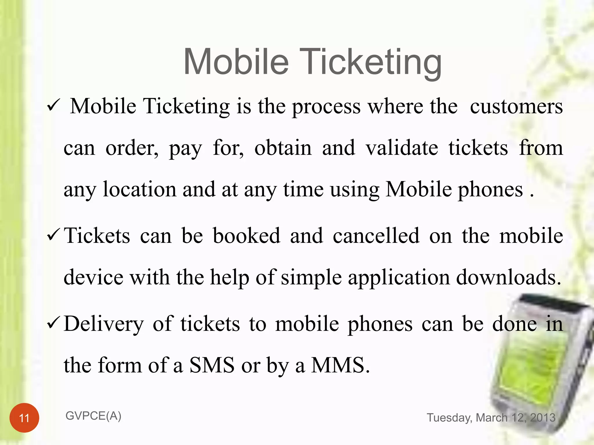 Mobile Ticketing
      Mobile Ticketing is the process where the customers

      can order, pay for, obtain and validate tickets from
      any location and at any time using Mobile phones .

      Tickets can be booked and cancelled on the mobile

      device with the help of simple application downloads.

      Delivery of tickets to mobile phones can be done in

      the form of a SMS or by a MMS.

11     GVPCE(A)                             Tuesday, March 12, 2013
 
