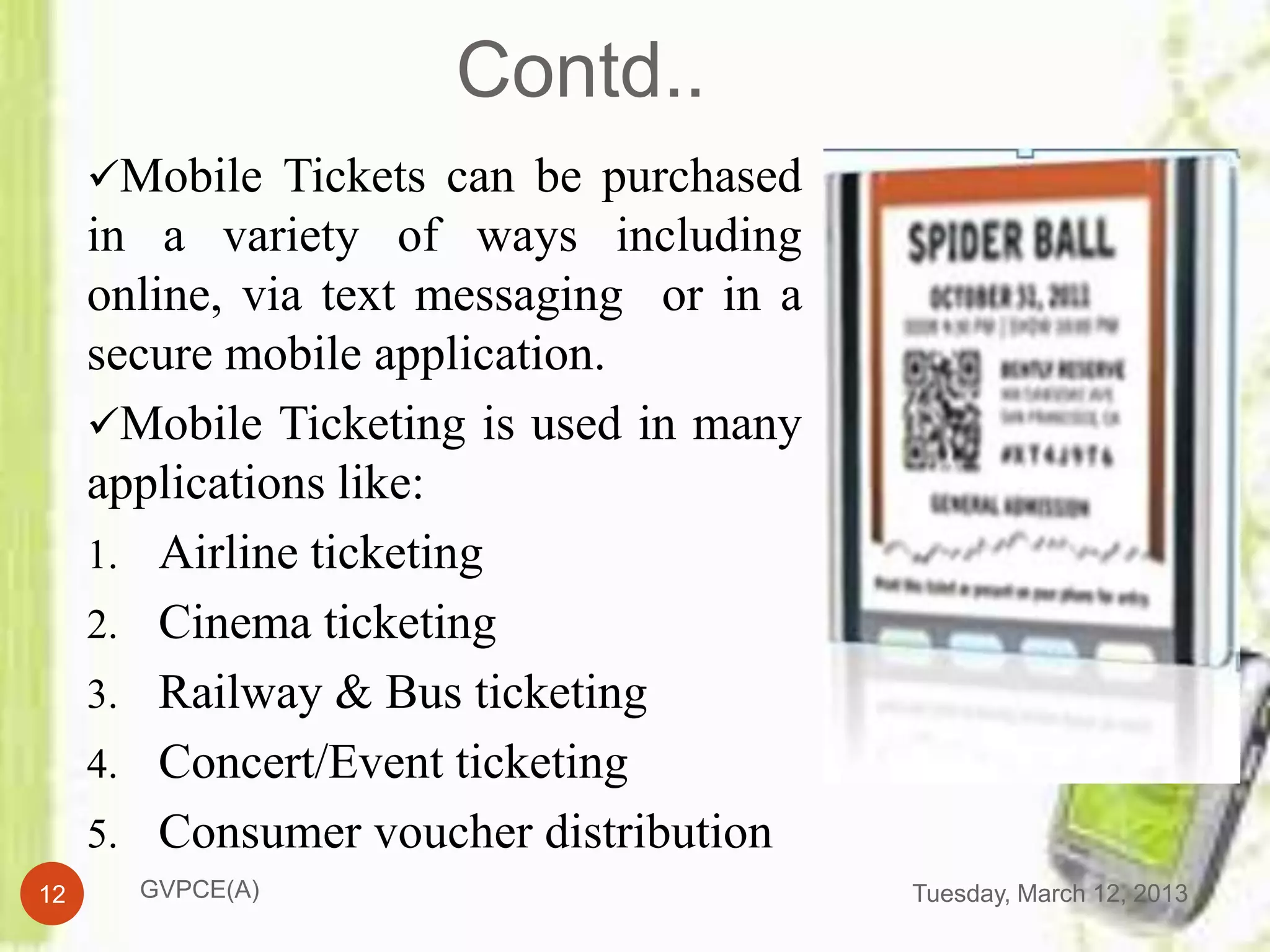 Contd..
     Mobile Tickets can be purchased
     in a variety of ways including
     online, via text messaging or in a
     secure mobile application.
     Mobile Ticketing is used in many
     applications like:
     1. Airline ticketing
     2. Cinema ticketing
     3. Railway & Bus ticketing
     4. Concert/Event ticketing
     5. Consumer voucher distribution
12     GVPCE(A)                           Tuesday, March 12, 2013
 