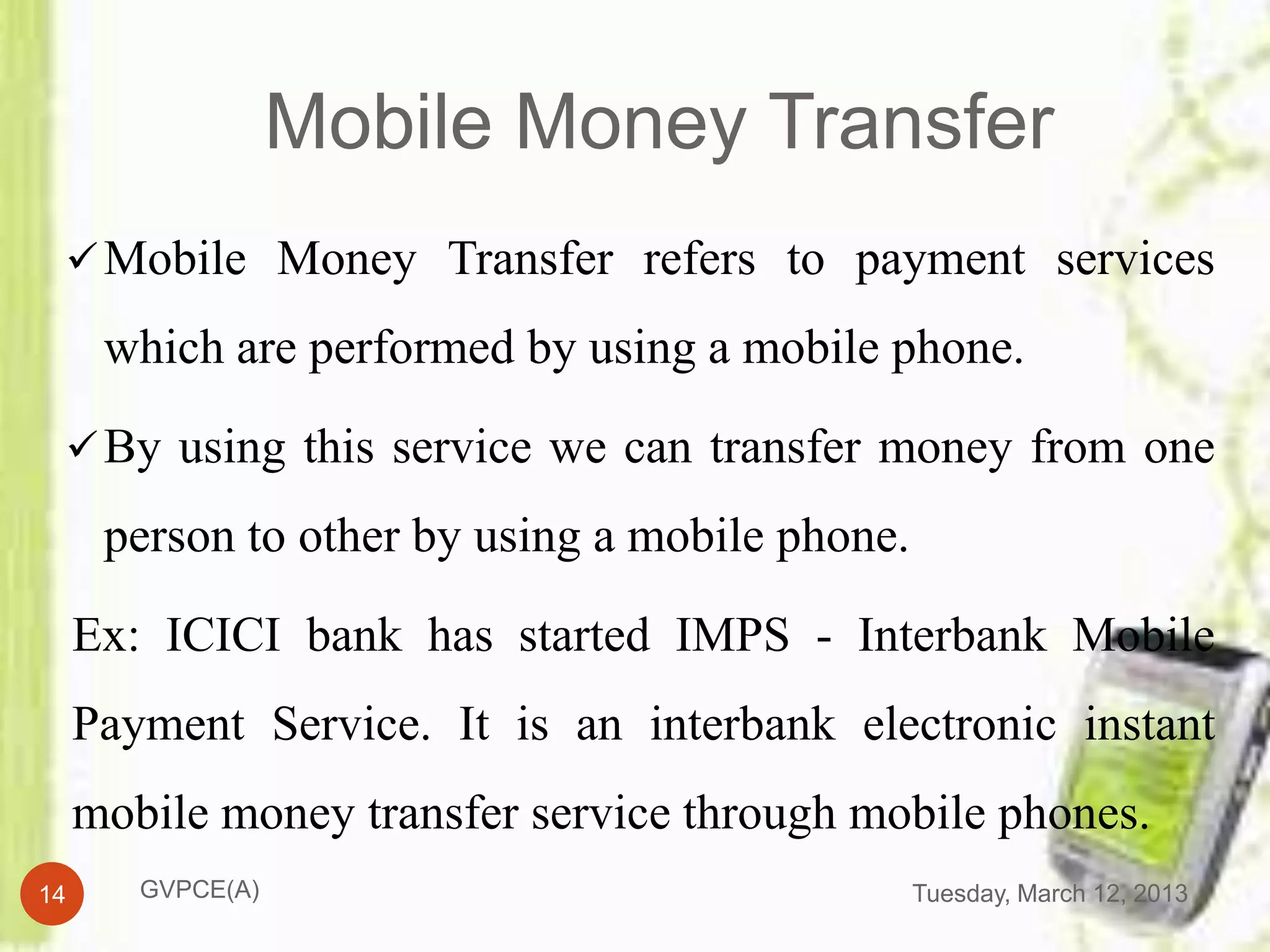 Mobile Money Transfer
  Mobile Money Transfer refers to payment services

      which are performed by using a mobile phone.

  By using this service we can transfer money from one

      person to other by using a mobile phone.

     Ex: ICICI bank has started IMPS - Interbank Mobile
     Payment Service. It is an interbank electronic instant
     mobile money transfer service through mobile phones.
14      GVPCE(A)                                 Tuesday, March 12, 2013
 