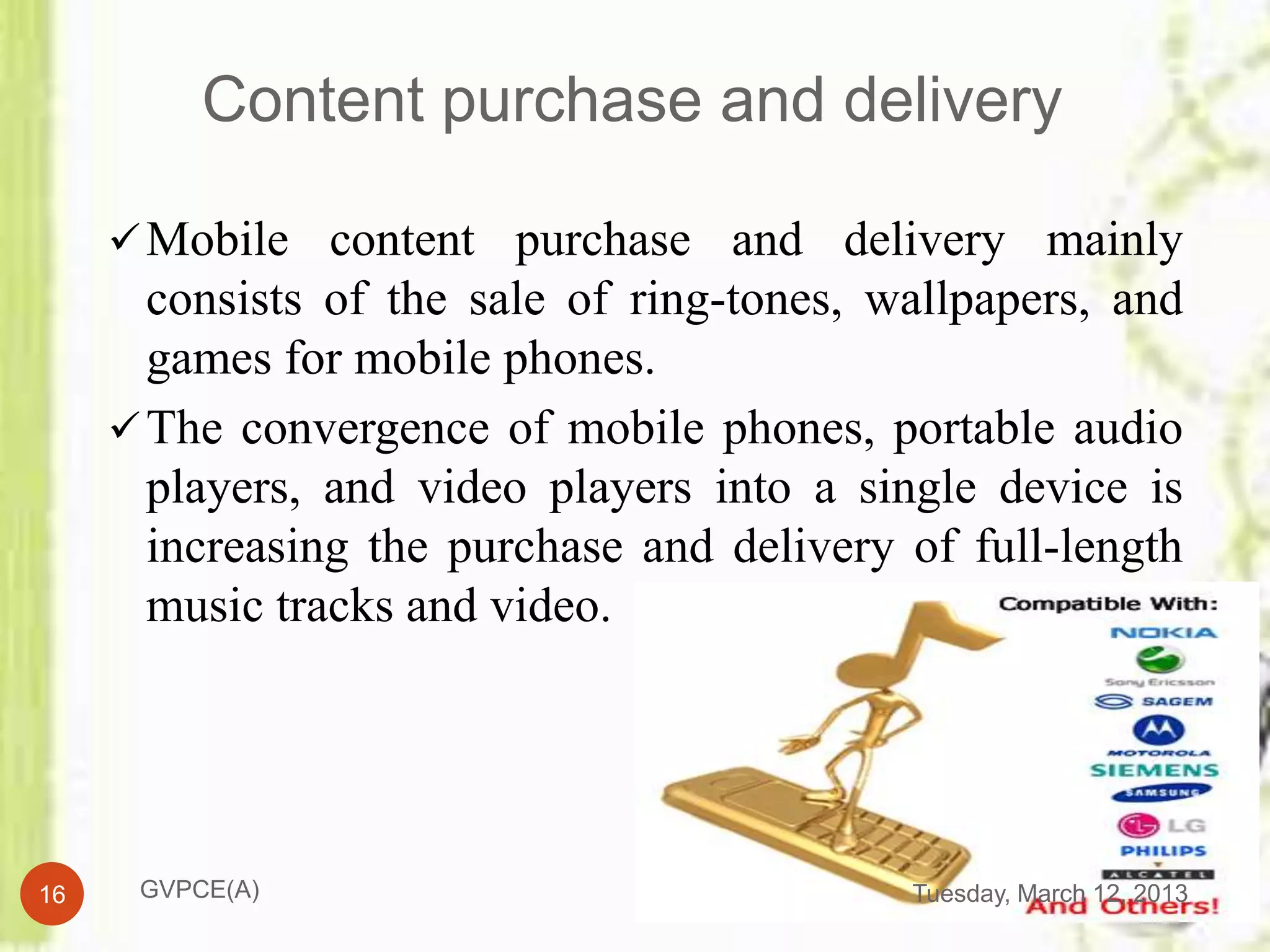 Content purchase and delivery

      Mobile content purchase and delivery mainly
       consists of the sale of ring-tones, wallpapers, and
       games for mobile phones.
      The convergence of mobile phones, portable audio
       players, and video players into a single device is
       increasing the purchase and delivery of full-length
       music tracks and video.




16    GVPCE(A)                              Tuesday, March 12, 2013
 