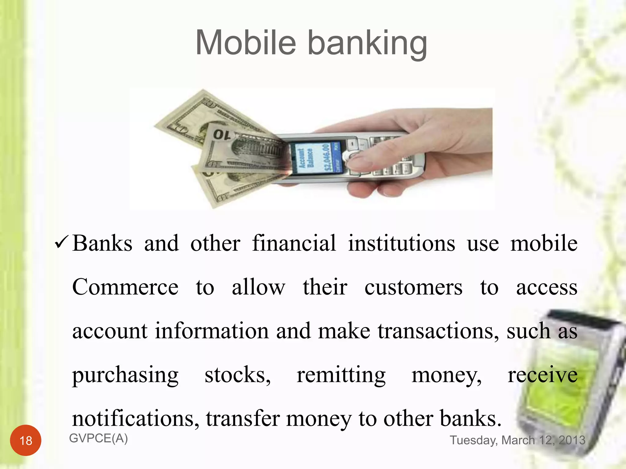 Mobile banking




      Banks and other financial institutions use mobile

      Commerce to allow their customers to access
      account information and make transactions, such as
      purchasing   stocks,   remitting   money,       receive
      notifications, transfer money to other banks.
18    GVPCE(A)                               Tuesday, March 12, 2013
 