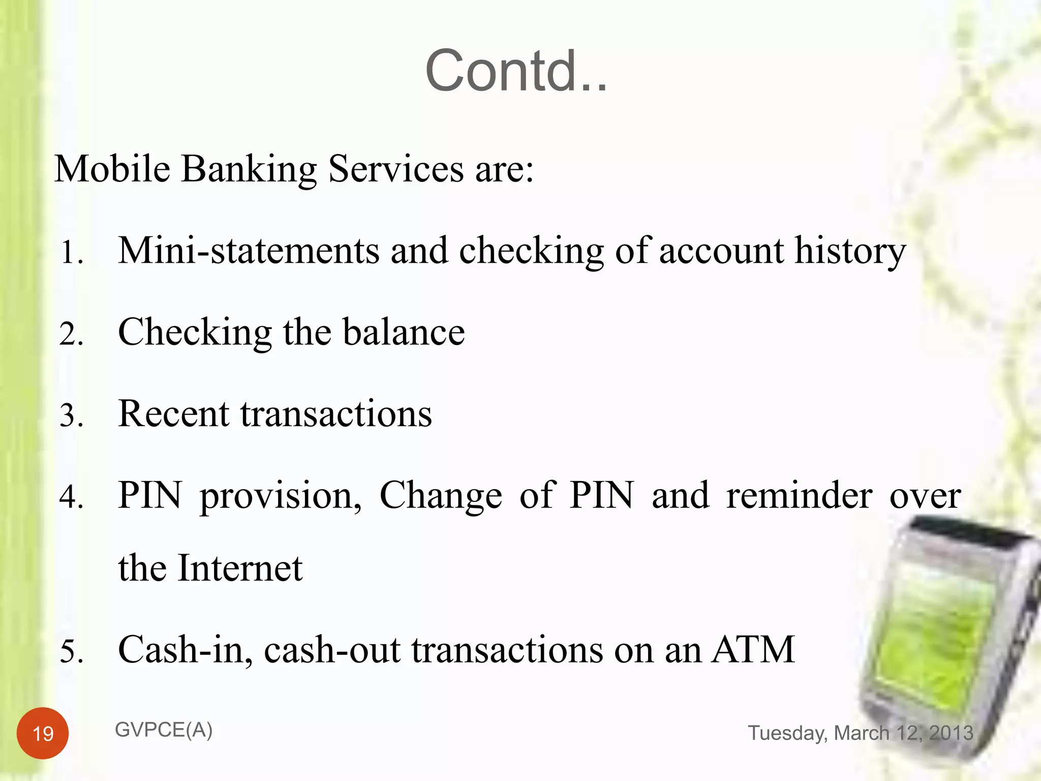 Contd..
 Mobile Banking Services are:

     1. Mini-statements and checking of account history

     2. Checking the balance

     3. Recent transactions

     4. PIN provision, Change of PIN and reminder over

        the Internet

     5. Cash-in, cash-out transactions on an ATM

19      GVPCE(A)                             Tuesday, March 12, 2013
 