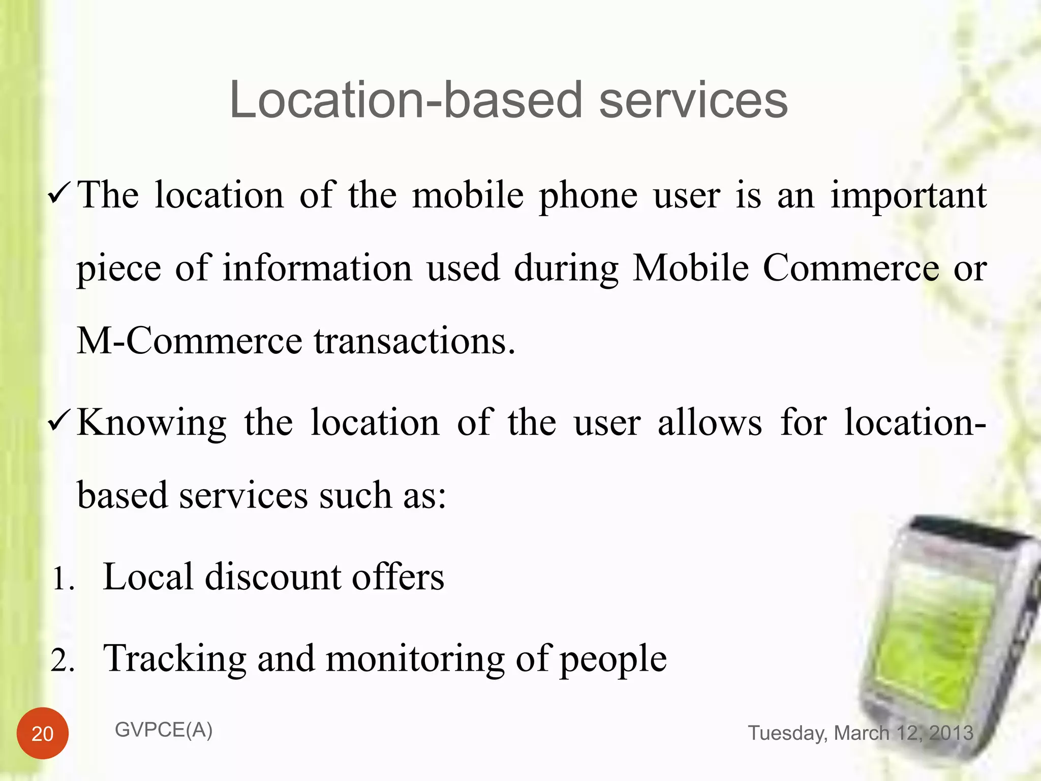 Location-based services
  The location of the mobile phone user is an important

     piece of information used during Mobile Commerce or
     M-Commerce transactions.

  Knowing the location of the user allows for location-

     based services such as:

 1. Local discount offers

 2. Tracking and monitoring of people

20     GVPCE(A)                           Tuesday, March 12, 2013
 