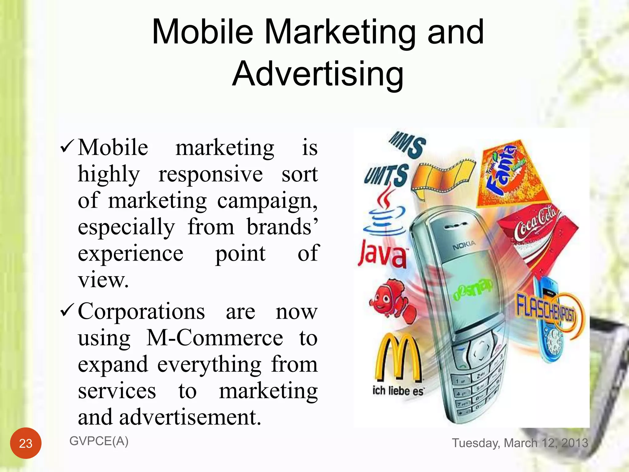 Mobile Marketing and
                      Advertising
      Mobile    marketing is
       highly responsive sort
       of marketing campaign,
       especially from brands’
       experience point of
       view.
      Corporations are now
       using M-Commerce to
       expand everything from
       services to marketing
       and advertisement.
23    GVPCE(A)                    Tuesday, March 12, 2013
 