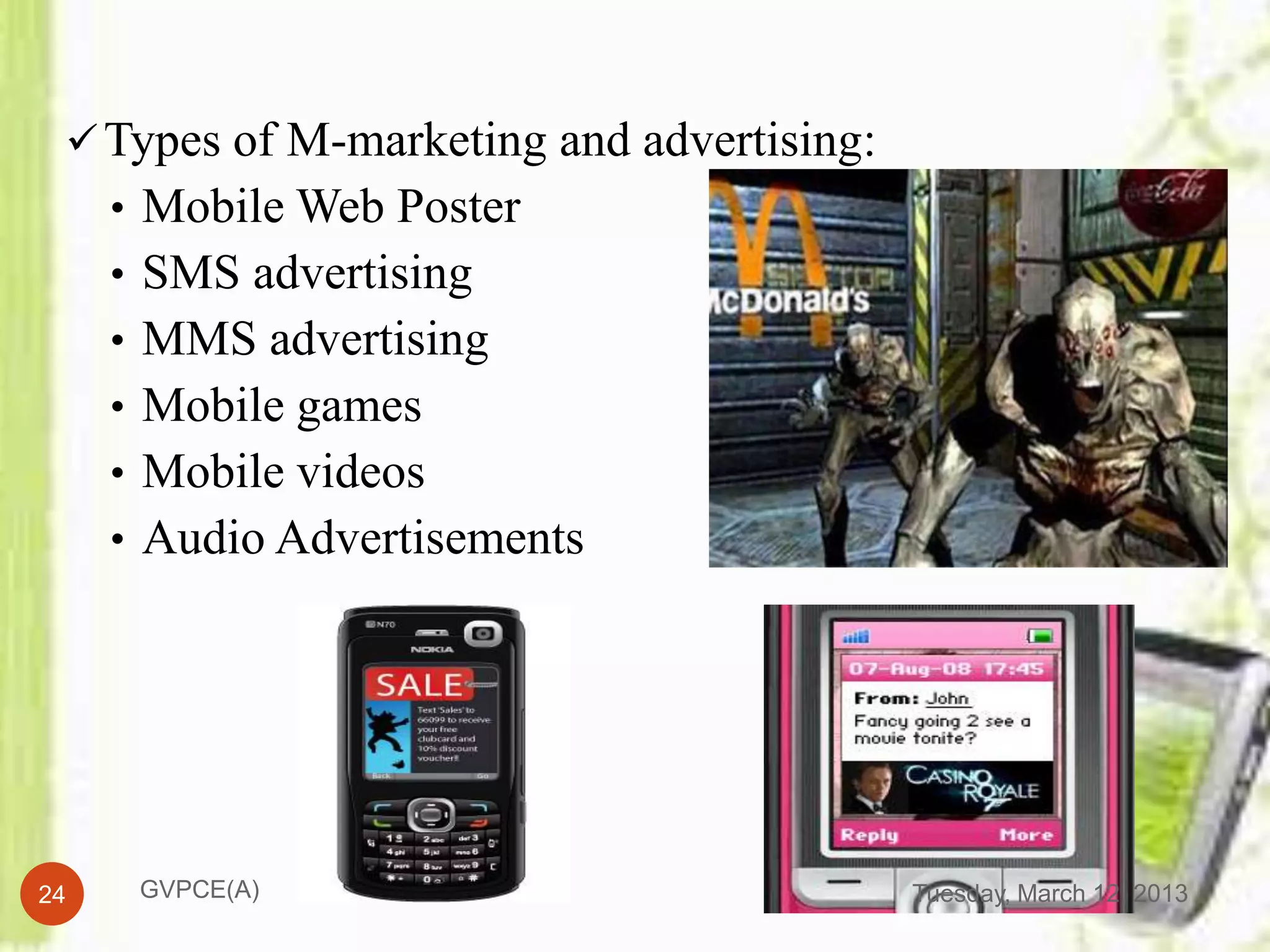  Types of M-marketing and advertising:
     • Mobile Web Poster
     • SMS advertising
     • MMS advertising
     • Mobile games
     • Mobile videos
     • Audio Advertisements




24    GVPCE(A)                             Tuesday, March 12, 2013
 