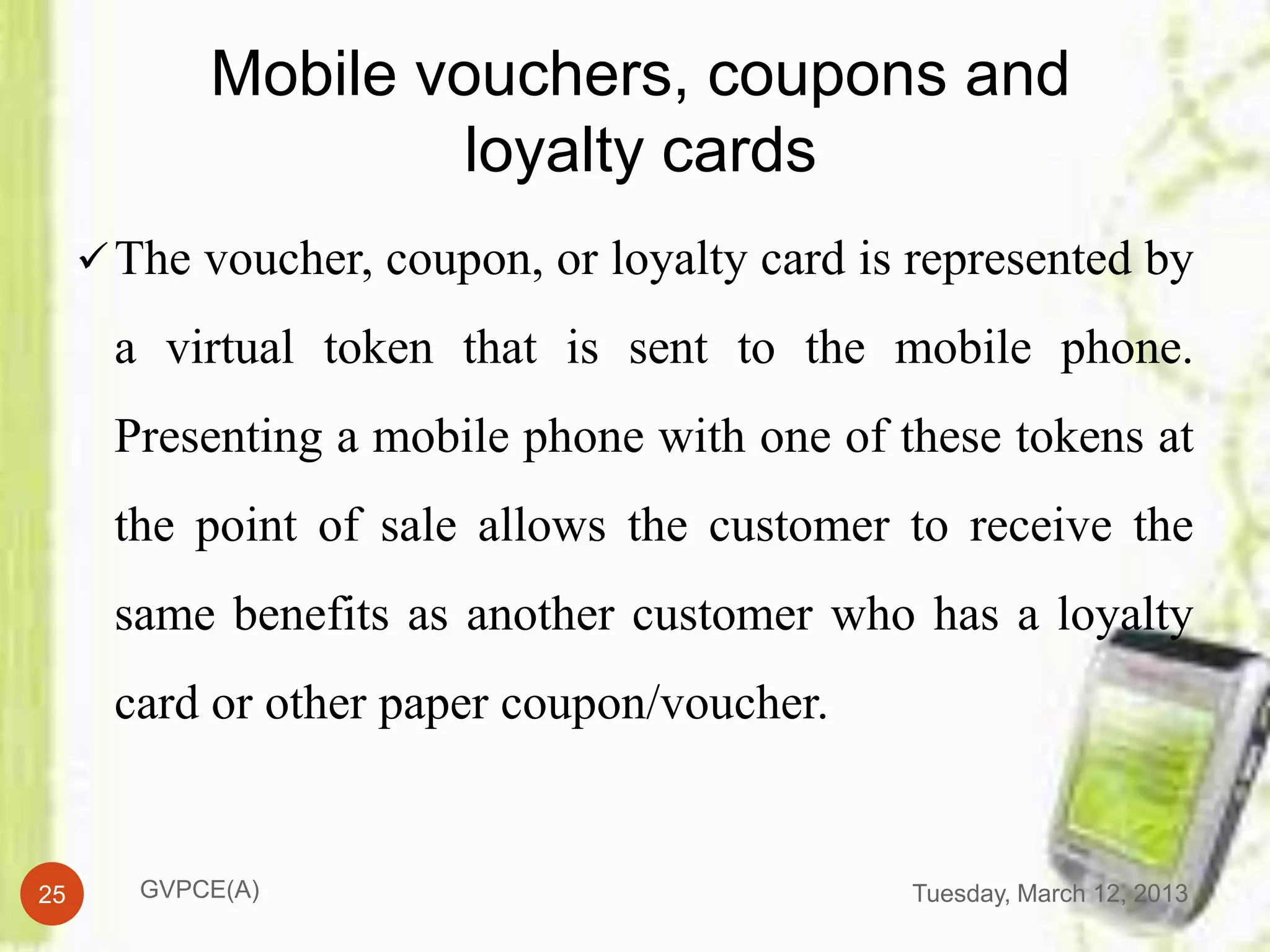 Mobile vouchers, coupons and
                     loyalty cards
      The voucher, coupon, or loyalty card is represented by

      a virtual token that is sent to the mobile phone.
      Presenting a mobile phone with one of these tokens at
      the point of sale allows the customer to receive the
      same benefits as another customer who has a loyalty
      card or other paper coupon/voucher.


25      GVPCE(A)                              Tuesday, March 12, 2013
 
