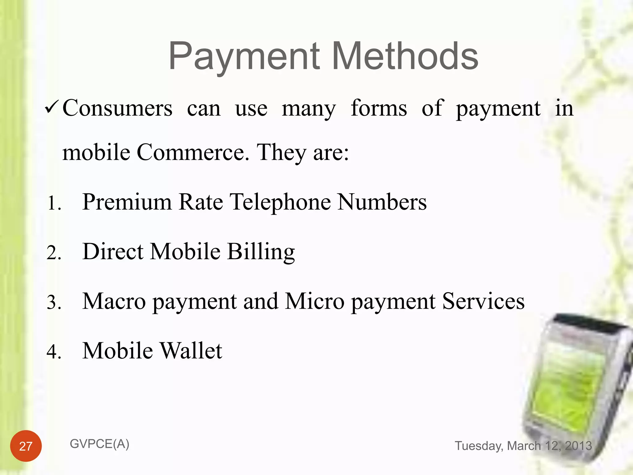 Payment Methods
      Consumers can use many forms of payment in

      mobile Commerce. They are:

     1. Premium Rate Telephone Numbers

     2. Direct Mobile Billing

     3. Macro payment and Micro payment Services

     4. Mobile Wallet



27     GVPCE(A)                          Tuesday, March 12, 2013
 