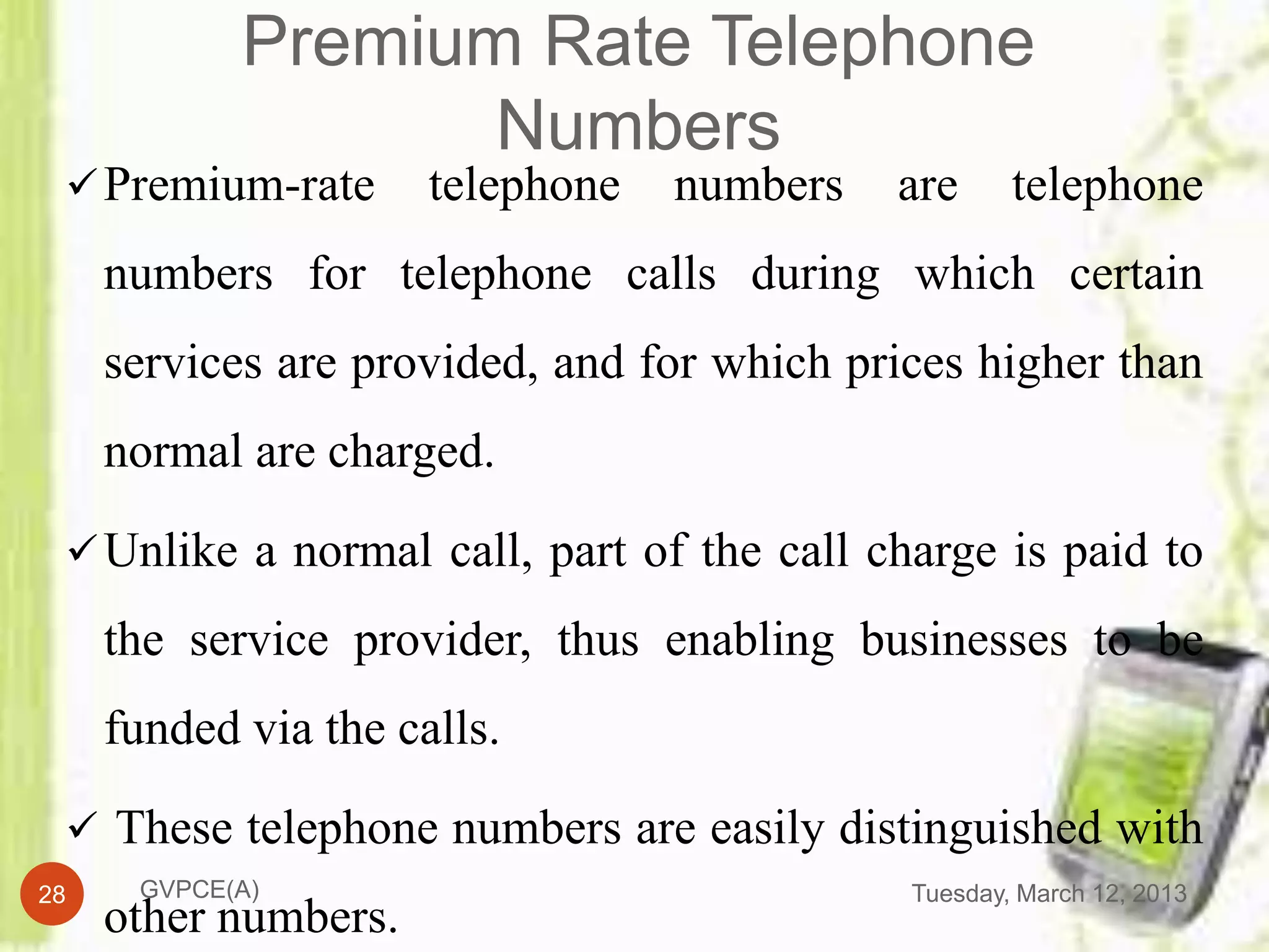 Premium Rate Telephone
                   Numbers
  Premium-rate       telephone   numbers   are      telephone
     numbers for telephone calls during which certain
     services are provided, and for which prices higher than
     normal are charged.

  Unlike a normal call, part of the call charge is paid to

     the service provider, thus enabling businesses to be
     funded via the calls.

  These telephone numbers are easily distinguished with
28    GVPCE(A)                               Tuesday, March 12, 2013
     other numbers.
 