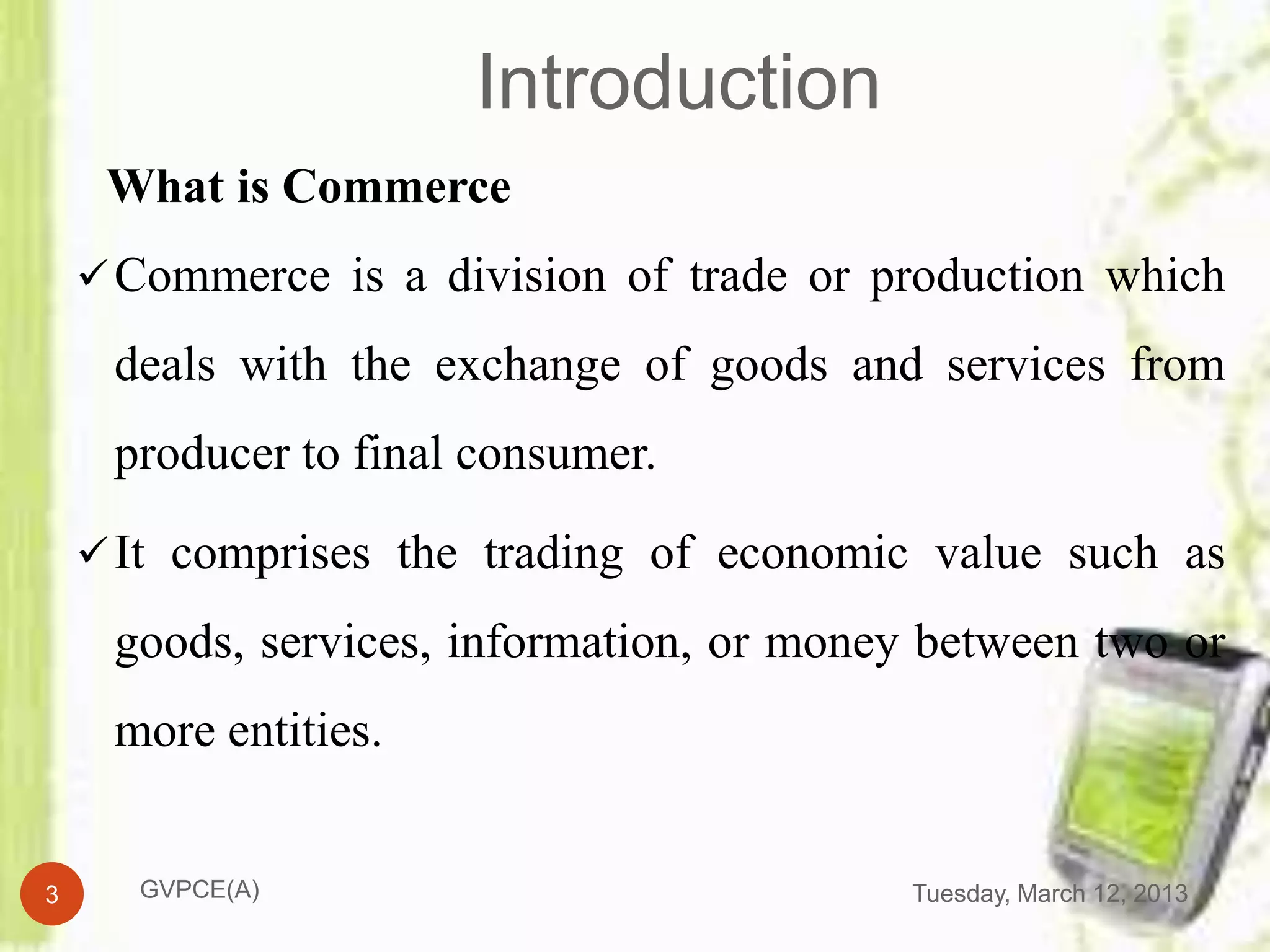 Introduction
     What is Commerce
     Commerce is a division of trade or production which

     deals with the exchange of goods and services from
     producer to final consumer.

     It comprises the trading of economic value such as

     goods, services, information, or money between two or
     more entities.


3     GVPCE(A)                             Tuesday, March 12, 2013
 