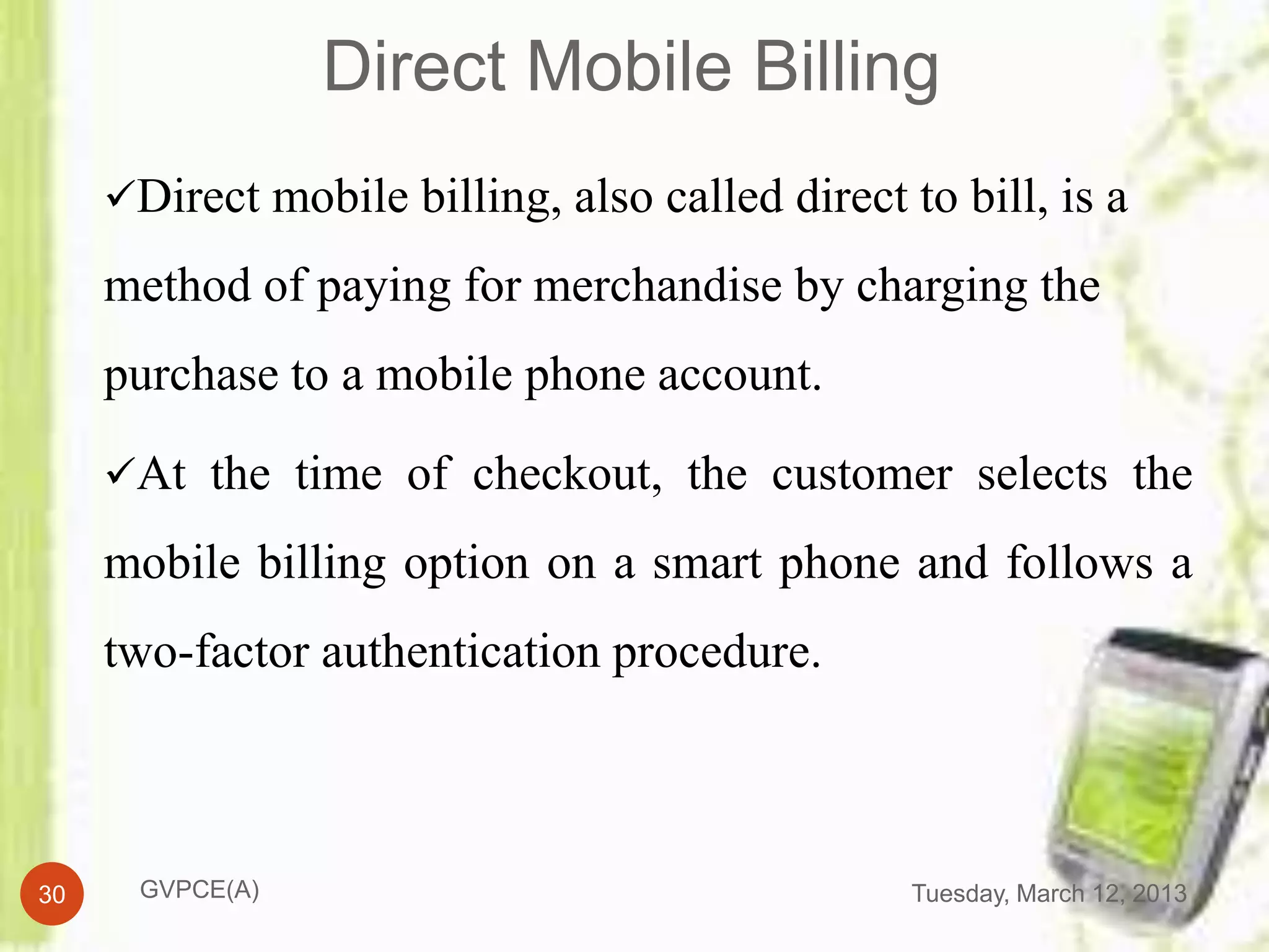Direct Mobile Billing
     Direct mobile billing, also called direct to bill, is a

     method of paying for merchandise by charging the
     purchase to a mobile phone account.

     At the time of checkout, the customer selects the

     mobile billing option on a smart phone and follows a
     two-factor authentication procedure.



30    GVPCE(A)                                   Tuesday, March 12, 2013
 