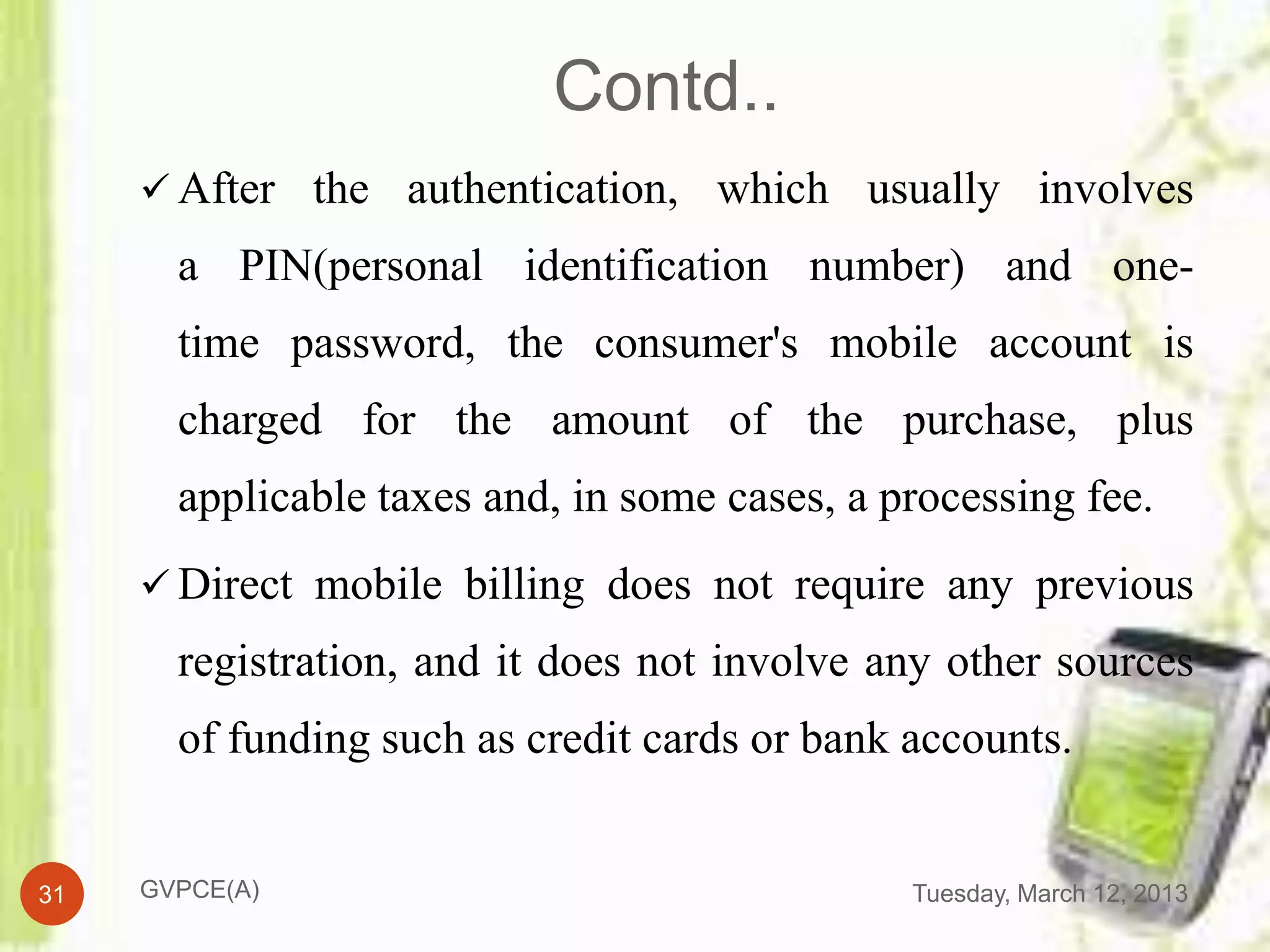 Contd..
      After the authentication, which usually involves
       a PIN(personal identification number) and one-
       time password, the consumer's mobile account is
       charged for the amount of the purchase, plus
       applicable taxes and, in some cases, a processing fee.
      Direct mobile billing does not require any previous
       registration, and it does not involve any other sources
       of funding such as credit cards or bank accounts.


31   GVPCE(A)                                  Tuesday, March 12, 2013
 