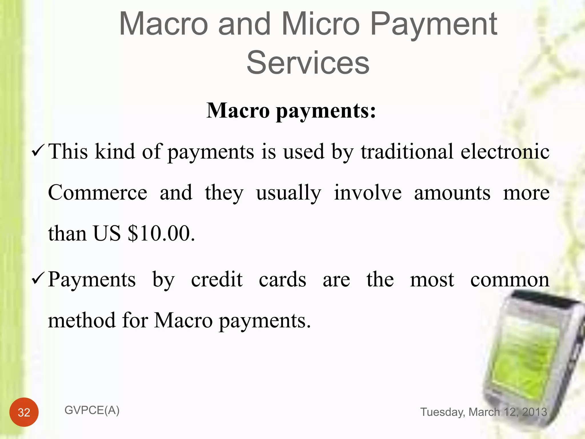 Macro and Micro Payment
                     Services
                       Macro payments:
  This kind of payments is used by traditional electronic

     Commerce and they usually involve amounts more
     than US $10.00.

  Payments by credit cards are the most common

     method for Macro payments.


32    GVPCE(A)                             Tuesday, March 12, 2013
 