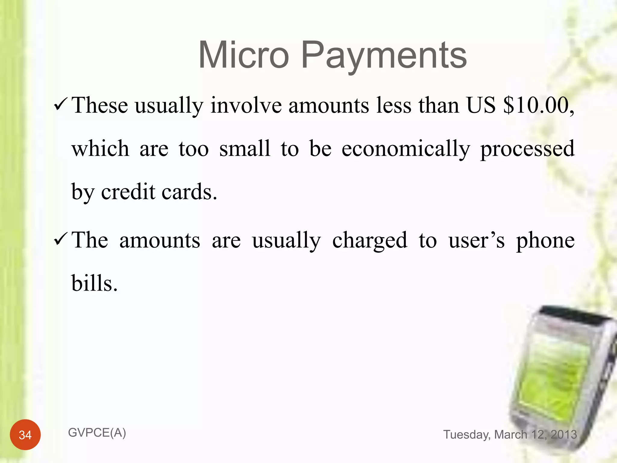 Micro Payments
      These usually involve amounts less than US $10.00,

      which are too small to be economically processed
      by credit cards.

      The amounts are usually charged to user’s phone

      bills.




34    GVPCE(A)                             Tuesday, March 12, 2013
 