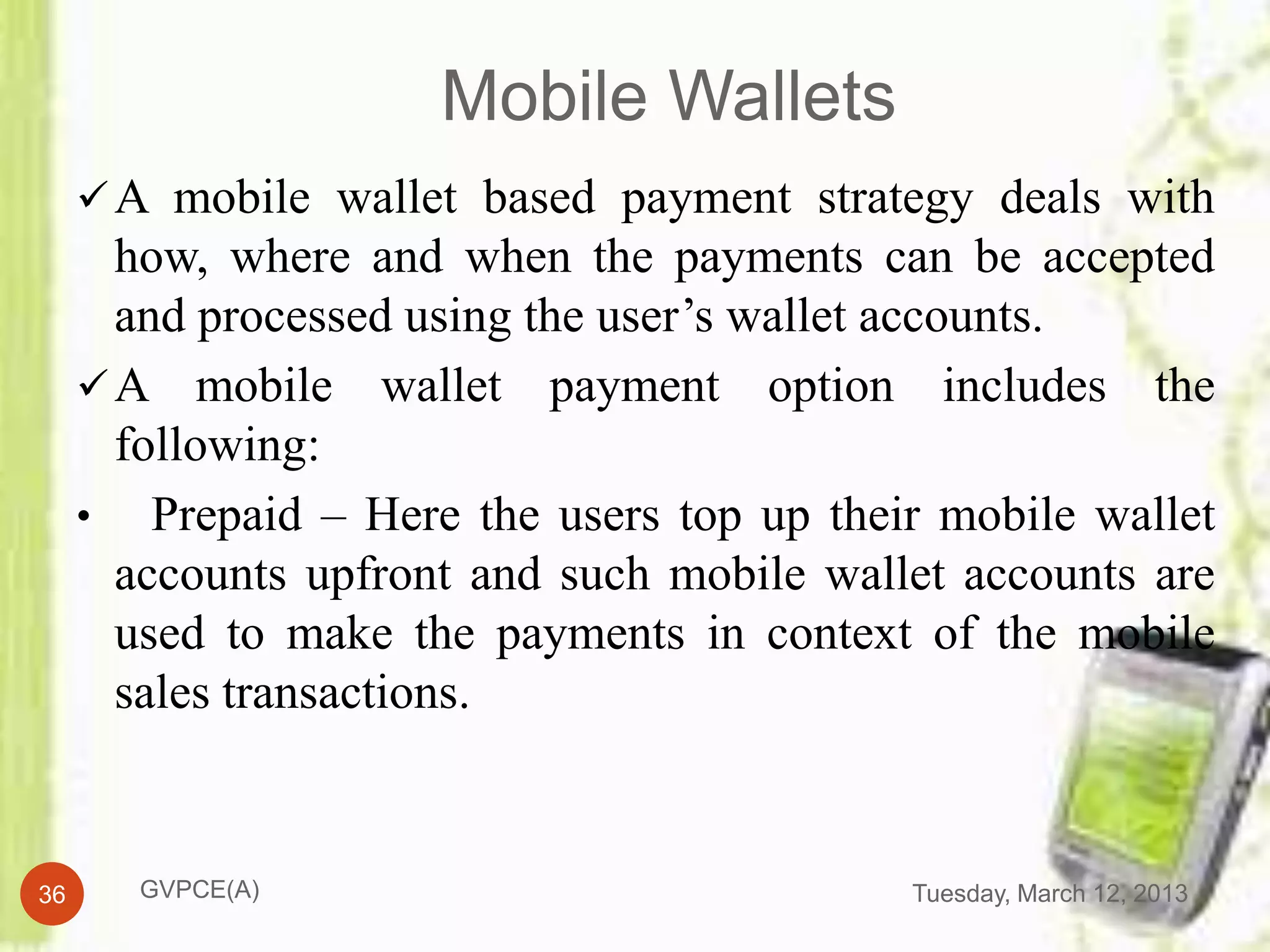 Mobile Wallets
      A mobile wallet based payment strategy deals with
       how, where and when the payments can be accepted
       and processed using the user’s wallet accounts.
      A mobile wallet payment option includes the
       following:
     • Prepaid – Here the users top up their mobile wallet
       accounts upfront and such mobile wallet accounts are
       used to make the payments in context of the mobile
       sales transactions.


36      GVPCE(A)                            Tuesday, March 12, 2013
 