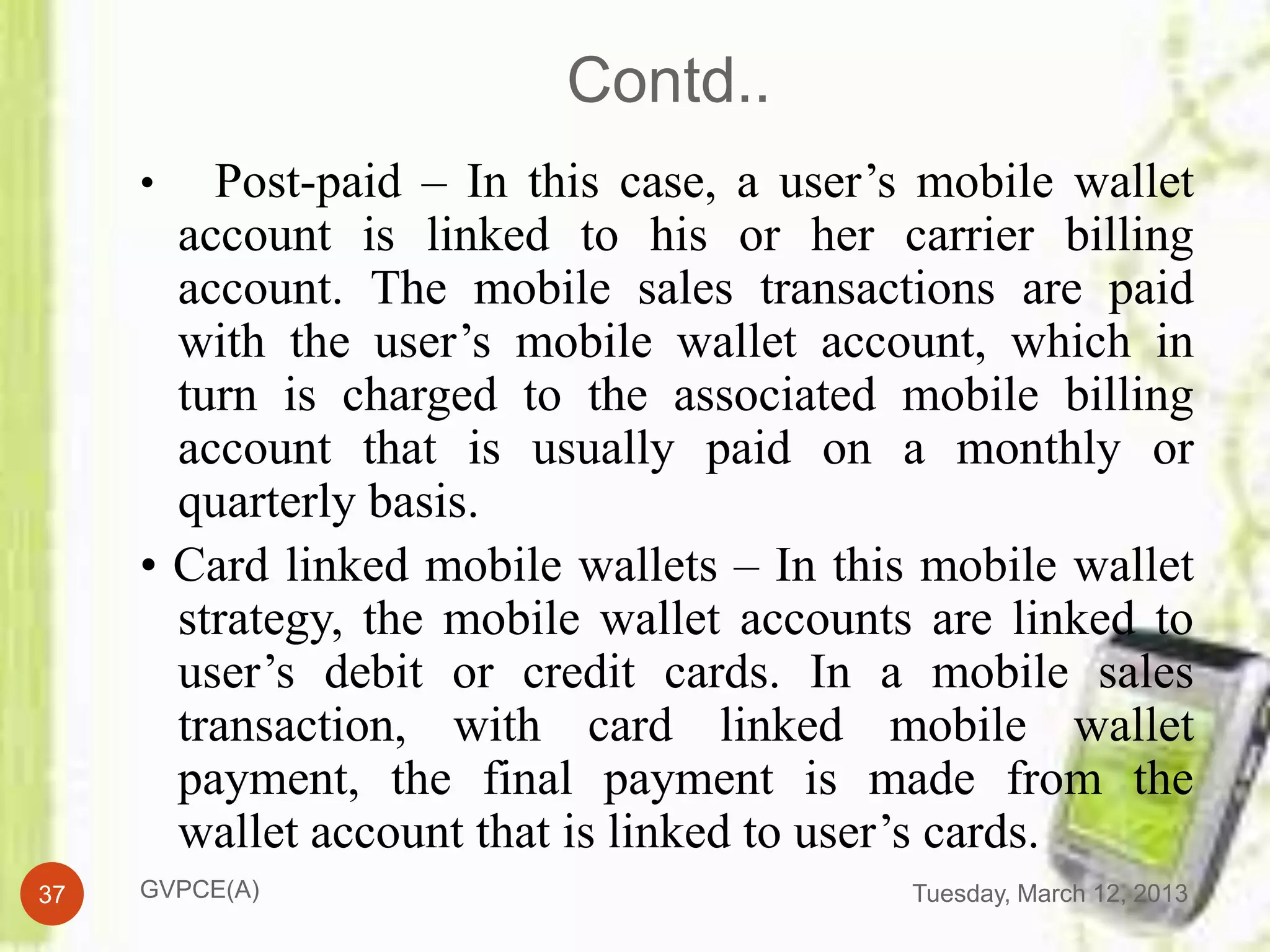 Contd..
     •   Post-paid – In this case, a user’s mobile wallet
       account is linked to his or her carrier billing
       account. The mobile sales transactions are paid
       with the user’s mobile wallet account, which in
       turn is charged to the associated mobile billing
       account that is usually paid on a monthly or
       quarterly basis.
     • Card linked mobile wallets – In this mobile wallet
       strategy, the mobile wallet accounts are linked to
       user’s debit or credit cards. In a mobile sales
       transaction, with card linked mobile wallet
       payment, the final payment is made from the
       wallet account that is linked to user’s cards.
37   GVPCE(A)                              Tuesday, March 12, 2013
 