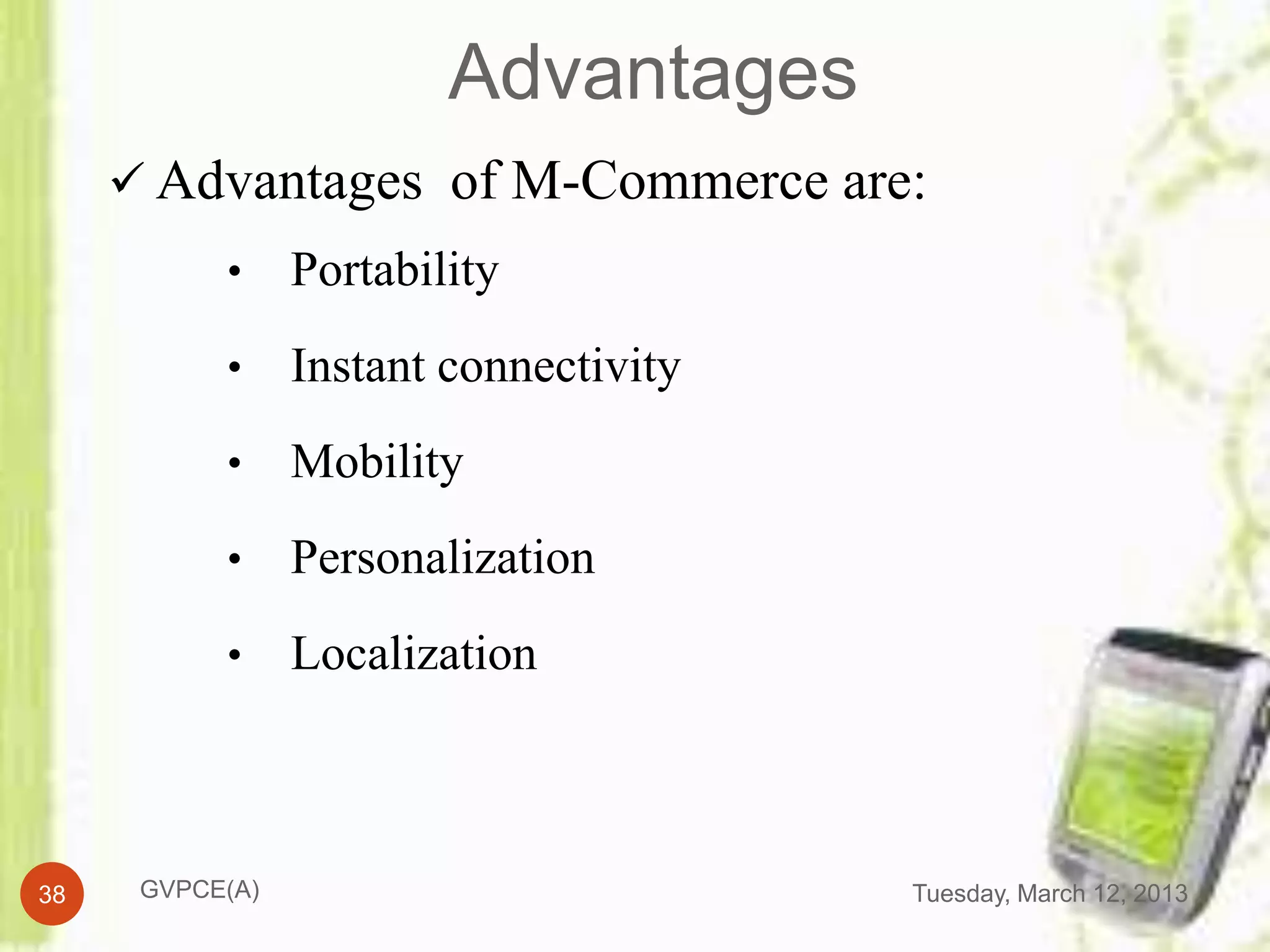 Advantages
      Advantages of M-Commerce are:
           •     Portability
           •     Instant connectivity
           •     Mobility
           •     Personalization
           •     Localization



38    GVPCE(A)                          Tuesday, March 12, 2013
 