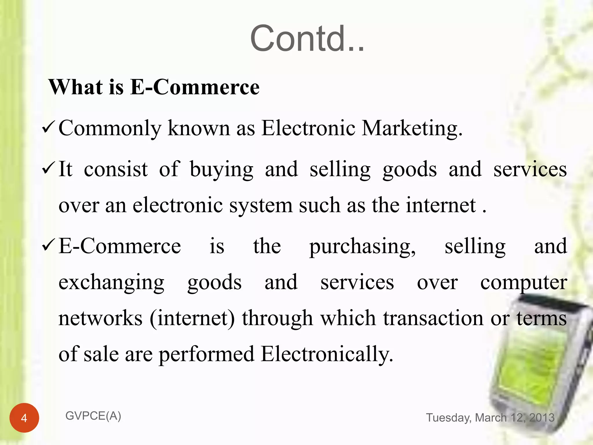 Contd..
    What is E-Commerce
     Commonly known as Electronic Marketing.

     It consist of buying and selling goods and services
     over an electronic system such as the internet .
     E-Commerce     is   the    purchasing,      selling         and
     exchanging goods and services over computer
     networks (internet) through which transaction or terms
     of sale are performed Electronically.

4     GVPCE(A)                                 Tuesday, March 12, 2013
 