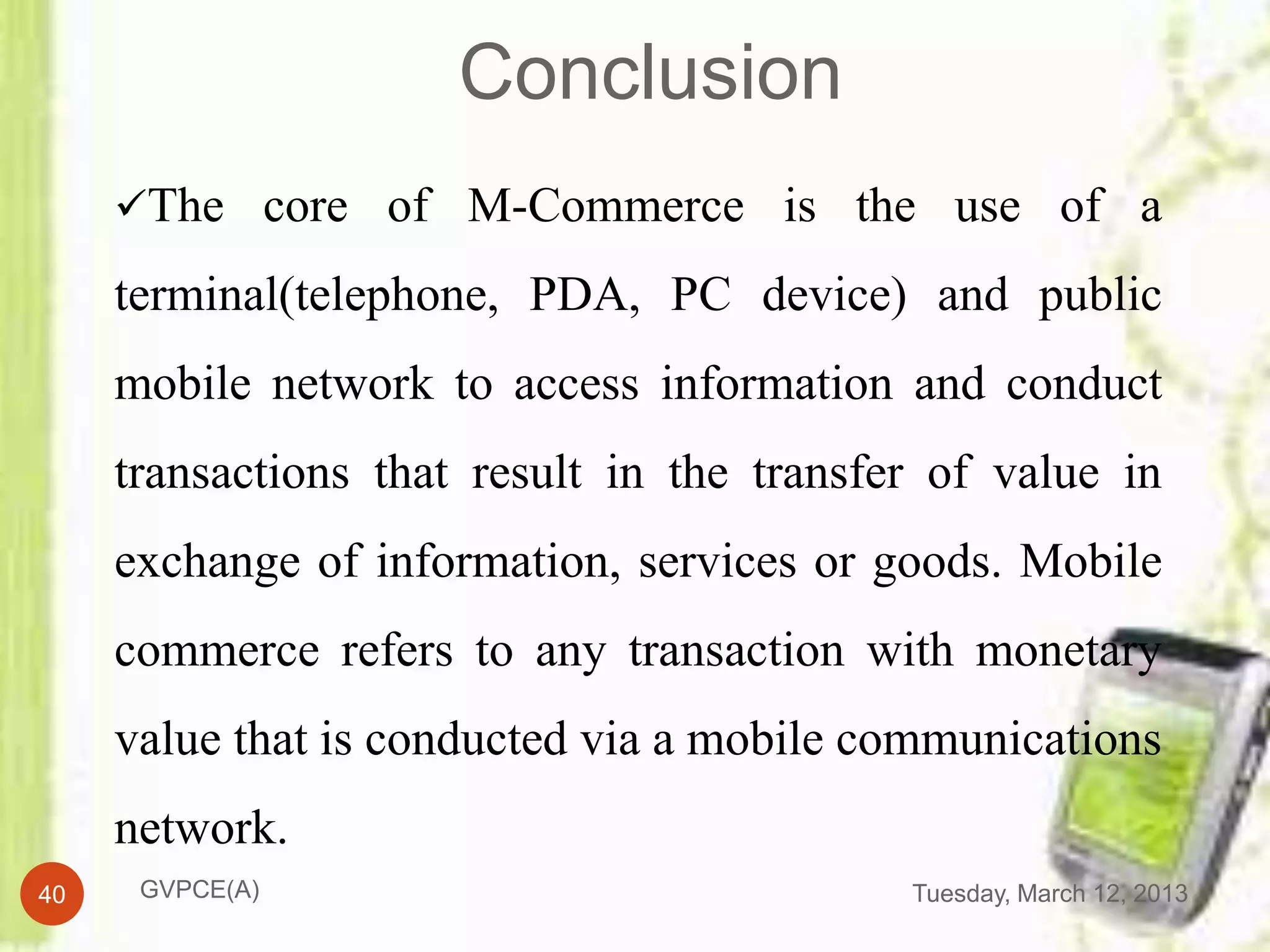 Conclusion
     The core of M-Commerce is the use of a

     terminal(telephone, PDA, PC device) and public
     mobile network to access information and conduct
     transactions that result in the transfer of value in
     exchange of information, services or goods. Mobile
     commerce refers to any transaction with monetary
     value that is conducted via a mobile communications
     network.
40    GVPCE(A)                              Tuesday, March 12, 2013
 