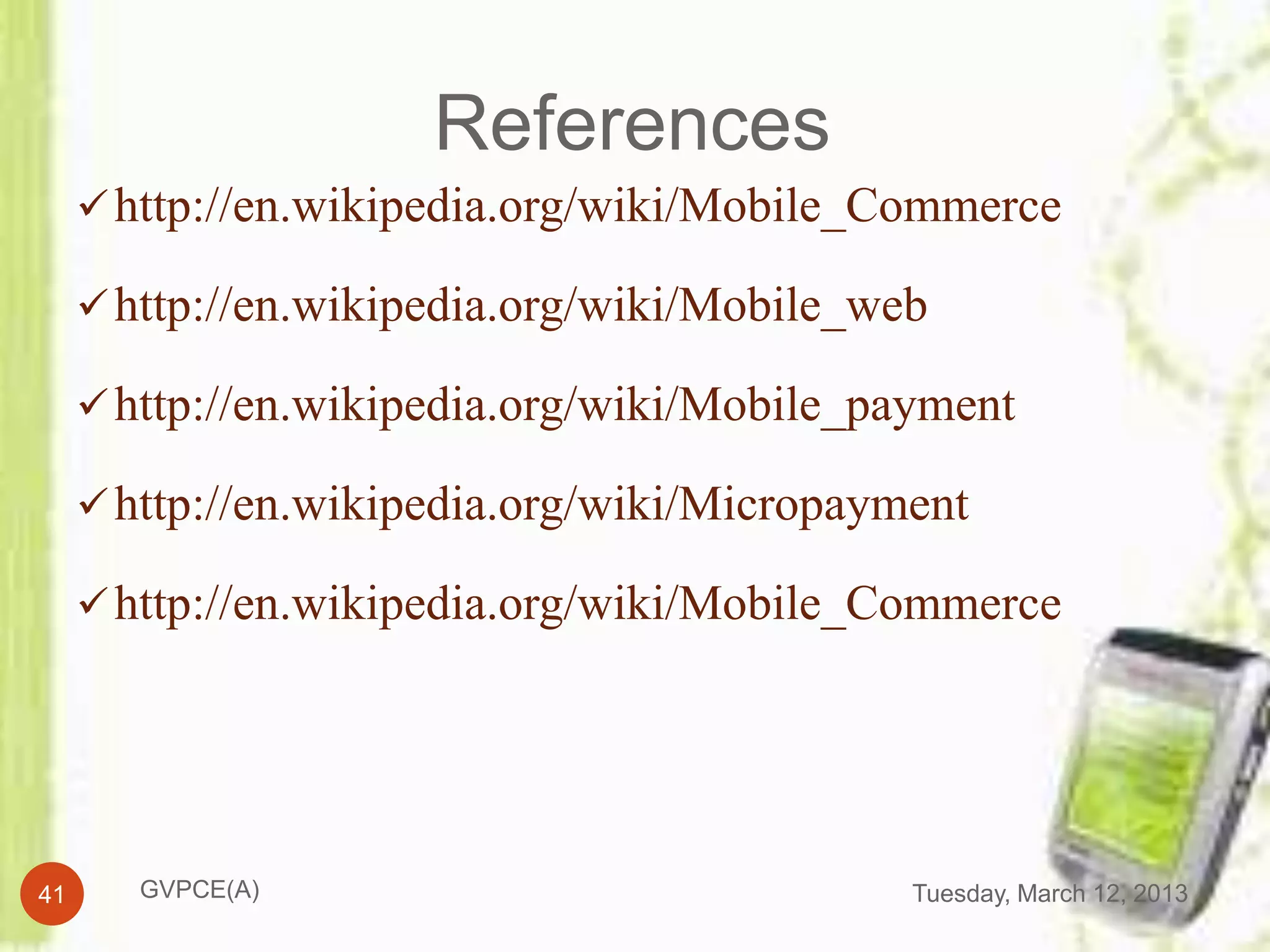 References
      http://en.wikipedia.org/wiki/Mobile_Commerce

      http://en.wikipedia.org/wiki/Mobile_web

      http://en.wikipedia.org/wiki/Mobile_payment

      http://en.wikipedia.org/wiki/Micropayment

      http://en.wikipedia.org/wiki/Mobile_Commerce




41      GVPCE(A)                             Tuesday, March 12, 2013
 