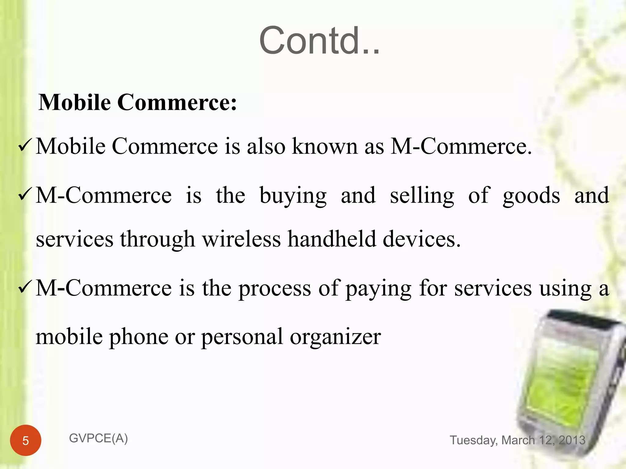 Contd..
    Mobile Commerce:
 Mobile Commerce is also known as M-Commerce.

 M-Commerce is the buying and selling of goods and

    services through wireless handheld devices.

 M-Commerce is the process of paying for services using a

    mobile phone or personal organizer



5      GVPCE(A)                              Tuesday, March 12, 2013
 