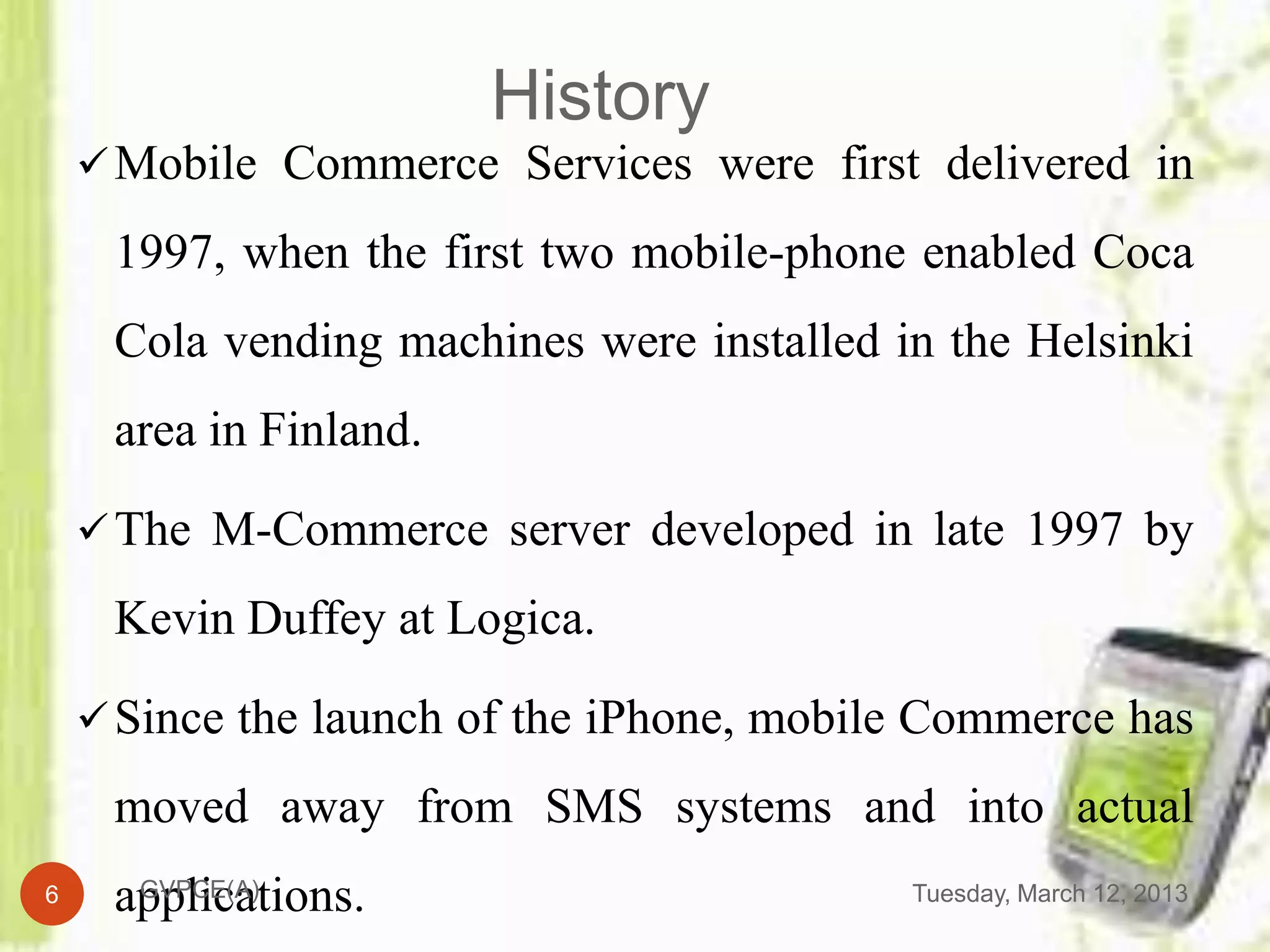 History
     Mobile Commerce Services were first delivered in

     1997, when the first two mobile-phone enabled Coca
     Cola vending machines were installed in the Helsinki
     area in Finland.

     The M-Commerce server developed in late 1997 by

     Kevin Duffey at Logica.

     Since the launch of the iPhone, mobile Commerce has

     moved away from SMS systems and into actual
6    applications.
      GVPCE(A)                             Tuesday, March 12, 2013
 