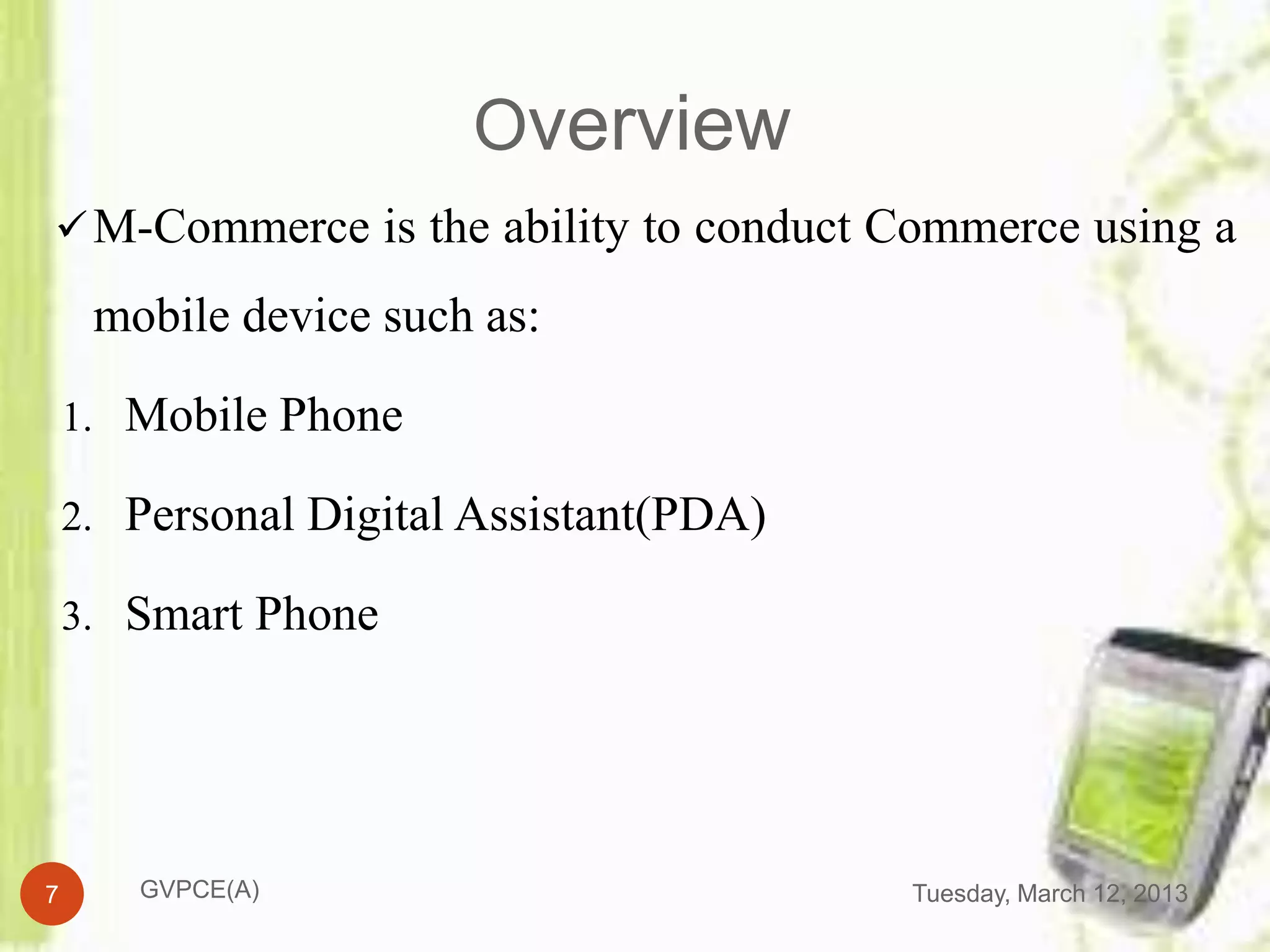Overview
 M-Commerce is the ability to conduct Commerce using a

     mobile device such as:

    1. Mobile Phone

    2. Personal Digital Assistant(PDA)

    3. Smart Phone




7      GVPCE(A)                          Tuesday, March 12, 2013
 