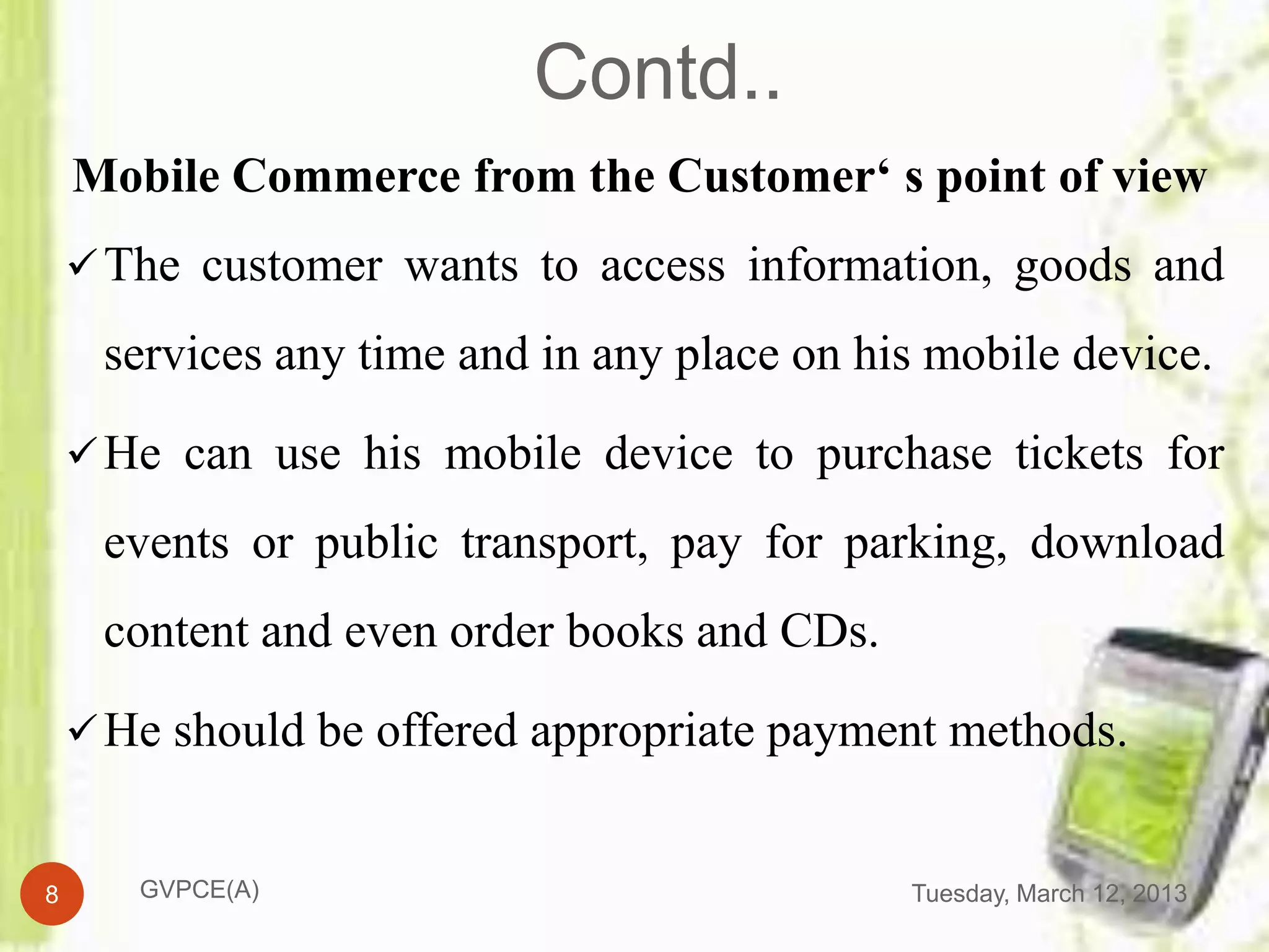 Contd..
    Mobile Commerce from the Customer‘ s point of view
     The customer wants to access information, goods and

     services any time and in any place on his mobile device.

     He can use his mobile device to purchase tickets for

     events or public transport, pay for parking, download
     content and even order books and CDs.

     He should be offered appropriate payment methods.


8      GVPCE(A)                              Tuesday, March 12, 2013
 