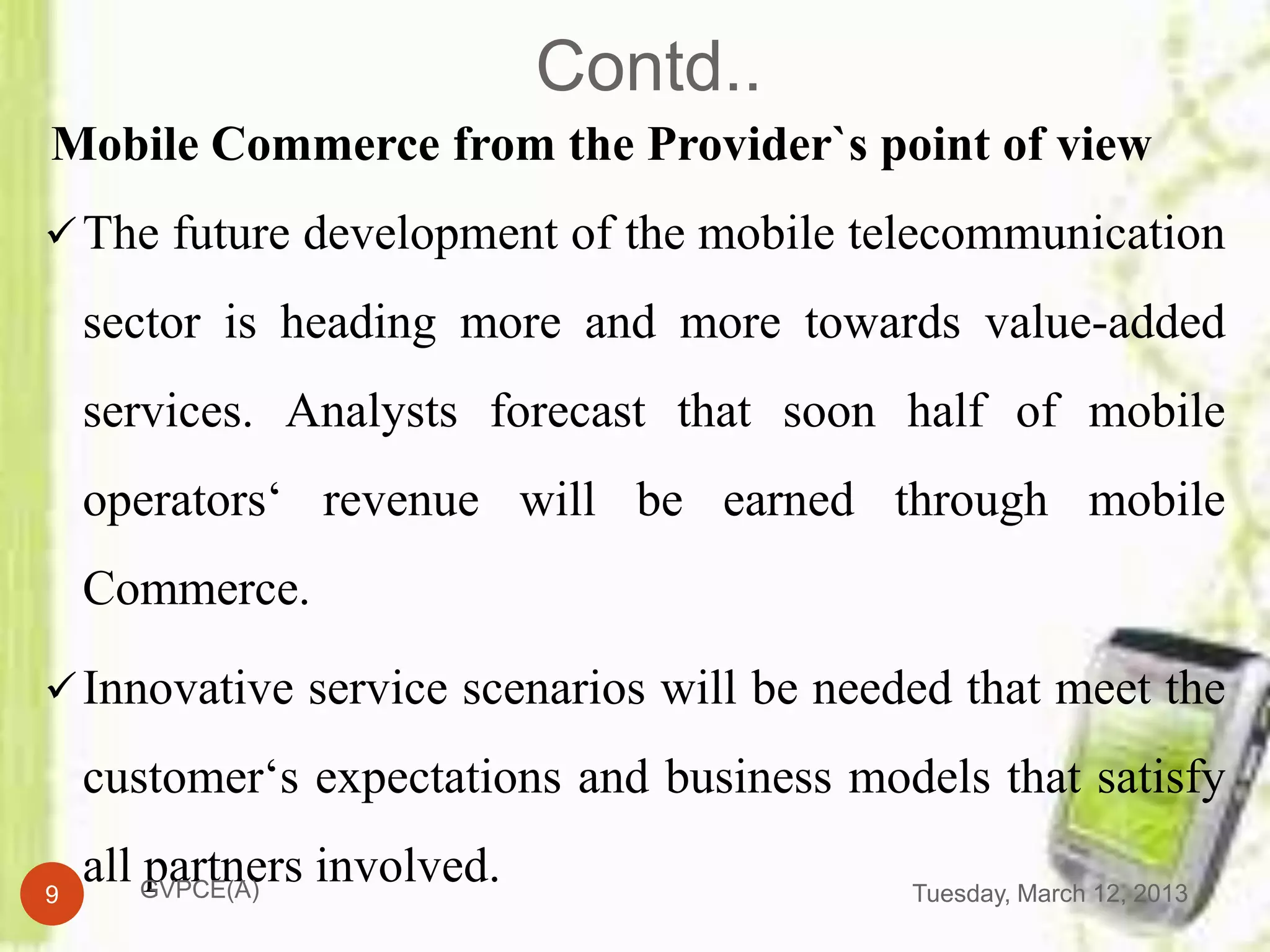 Contd..
Mobile Commerce from the Provider`s point of view
 The future development of the mobile telecommunication

    sector is heading more and more towards value-added
    services. Analysts forecast that soon half of mobile
    operators‘ revenue will be earned through mobile
    Commerce.

 Innovative service scenarios will be needed that meet the

    customer‘s expectations and business models that satisfy

9
    all GVPCE(A) involved.
        partners                            Tuesday, March 12, 2013
 
