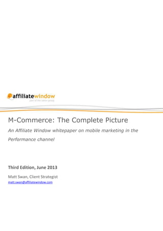 M-Commerce: The Complete Picture
An Affiliate Window whitepaper on mobile marketing in the
Performance channel
Third Edition, June 2013
Matt Swan, Client Strategist
matt.swan@affiliatewindow.com
 