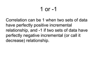 1 or -1
Correlation can be 1 when two sets of data
have perfectly positive incremental
relationship, and -1 if two sets of data have
perfectly negative incremental (or call it
decrease) relationship.
 