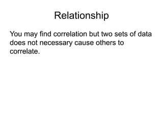 Relationship
You may find correlation but two sets of data
does not necessary cause others to
correlate.
 