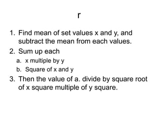 r
1. Find mean of set values x and y, and
subtract the mean from each values.
2. Sum up each
a. x multiple by y
b. Square of x and y
3. Then the value of a. divide by square root
of x square multiple of y square.
 