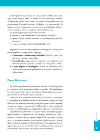 9
introducción
El concepto de “aula virtual” fue acuñado por el Instituto de Tecno-
logía de New Jersey en 1995. Un aula virtual es un ambiente de enseñan-
za-aprendizaje basado en un sistema de comunicación mediado por una
computadora. Se trata de un espacio simbólico en el que se produce la
relación entre los participantes en un proceso de enseñanza-aprendizaje, y
donde interactúan entre sí y acceden a información relevante.
Los objetivos principales de un aula virtual son:
	 mejorar el acceso a experiencias educacionales avanzadas;
	 permitir que los alumnos participen en comunidades de aprendiza-
je remotas;
	 mejorar la calidad y la efectividad de la educación.
En general, en las aulas virtuales se dan distintos tipos de cursos que se
pueden englobar en las siguientes categorías:
	 Cursos mixtos (blended learning, en inglés). Combinan clases a dis-
tancia con instancias presenciales.
	 Cursos híbridos. Algunos alumnos participan en el aula real y otros
lo hacen a distancia, es decir, se trabaja con una audiencia mixta.
	 Cursos dirigidos o autodirigidos. Pueden ser totalmente indivi-
duales o asistidos por la figura del tutor, lo que los transforma en
colaborativos.
Pasos del proceso
En todos los proyectos de educación a distancia / e-learning existen
tres aspectos a cubrir: soporte tecnológico, contenidos y diseño didáctico.
En conjunto permitirán lograr programas de calidad, y la ausencia de al-
guno de ellos puede hacer fracasar el proyecto.
La elección de la plataforma donde residirán los cursos es importante.
La mayoría de las plataformas tienen recursos similares: manejo de conte-
nidos, uso de medios de comunicación sincrónicos y asincrónicos, y gestión
de alumnos (registro y seguimiento). Se diferencian en cómo muestran la
información, en la flexibilidad de adaptación y en la creación de contenidos.
La calidad de los contenidos y el fundamento de los expertos que pro-
veen los mismos son primordiales. Sin embargo, desarrollar un curso a
distancia no consiste en una simple adaptación de contenidos; hay que
tener en cuenta aspectos como el procesamiento de información y la gene-
ración de diálogo didáctico. El diseño didáctico de cursos para e-learning
requiere pensar de una manera diferente, pues la estructura de los cursos,
los materiales, las actividades y las evaluaciones se modifican.
 
