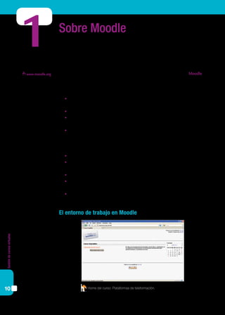 Gestióndecursosvirtuales
10
Sobre Moodle
En las páginas de este material haremos un recorrido que facilite el trabajo de diseño
de cursos y subida de materiales utilizando la plataforma de teleformación Moodle. Se
trata de una plataforma gratuita, de código abierto, cuyo uso se ha difundido fuertemen-
te en nuestro país para alojar aulas virtuales de distinto tipo.
Las principales ventajas de Moodle son:
	 Flexibilidad pedagógica. Cuenta con un paquete de herramientas que facilitan el
uso de diferentes metodologías de trabajo.
	 Usabilidad. Su interfaz es amigable, fácil de usar y útil en cuanto a funcionalidades.
	 Flexibilidad tecnológica. Al ser de código abierto, puede instalarse y, si es necesa-
rio, modificarse.
	 Comunidad. La gran comunidad de personas que la utilizan y desarrollan permite
que se mantenga en constante renovación y mejora.
Moodle es una plataforma a partir de la cual un docente / administrador puede:
	 Hacer, consultar y modificar listados de alumnos.
	 Publicar contenidos académicos (utilizando los bloques periféricos a los conteni-
dos y subiendo recursos).
	 Activar foros, salas de chat, etcétera.
	 Publicar tareas con fechas límite y requerimientos, y publicar también su califica-
ción y comentarios (utilizando el bloque “Actividades”).
	 Realizar un seguimiento estadístico de las acciones del estudiante.
El entorno de trabajo en Moodle
1
www.moodle.org
Home del curso: Plataformas de teleformación.
 